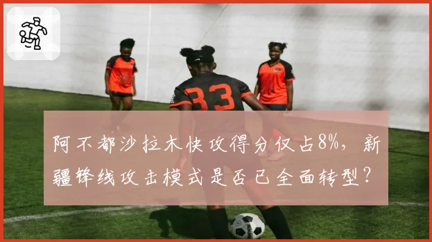 阿不都沙拉木快攻得分仅占8%，新疆锋线攻击模式是否已全面转型？