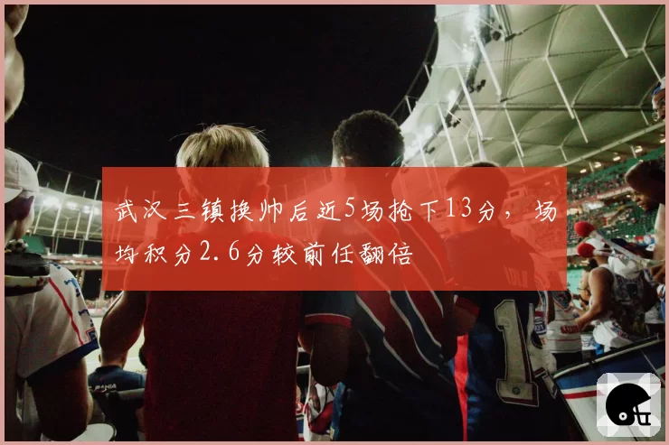 武汉三镇换帅后近5场抢下13分，场均积分2.6分较前任翻倍