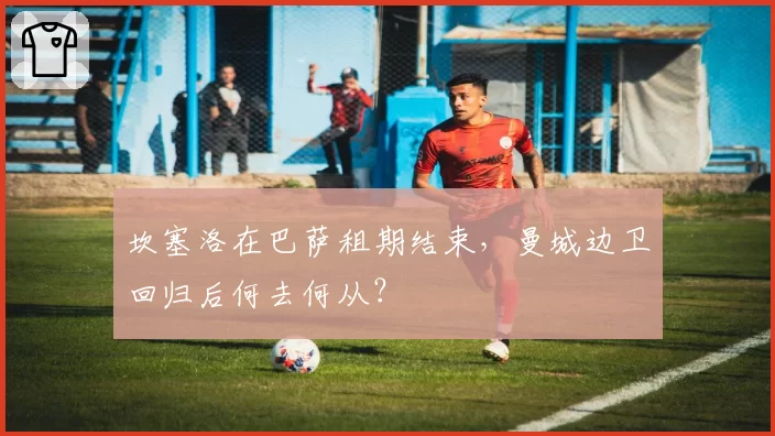 坎塞洛在巴萨租期结束，曼城边卫回归后何去何从？
