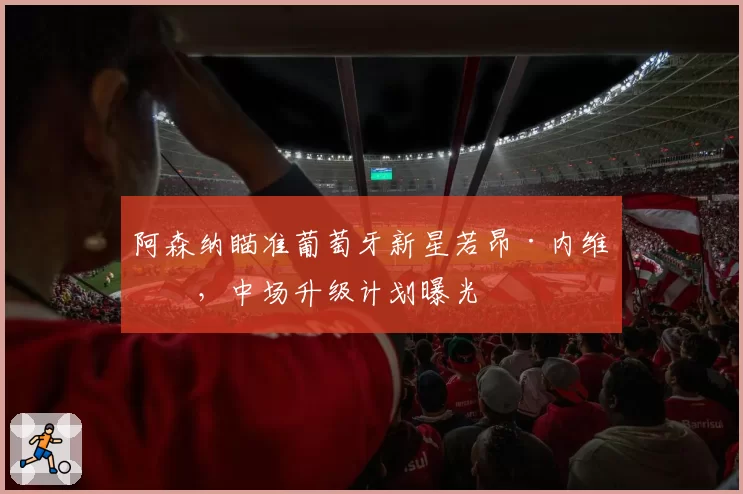 阿森纳瞄准葡萄牙新星若昂·内维斯，中场升级计划曝光