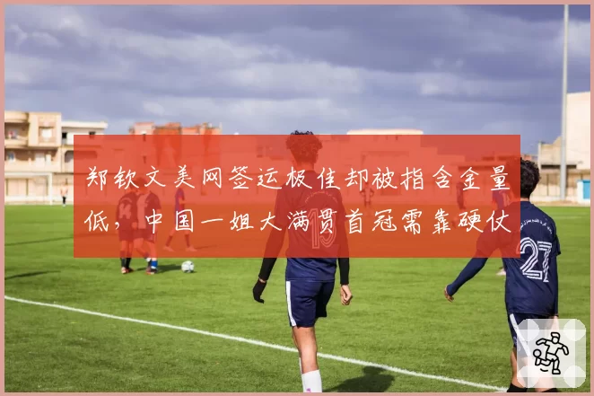 郑钦文美网签运极佳却被指含金量低，中国一姐大满贯首冠需靠硬仗正名
