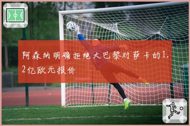 阿森纳明确拒绝大巴黎对萨卡的1.2亿欧元报价