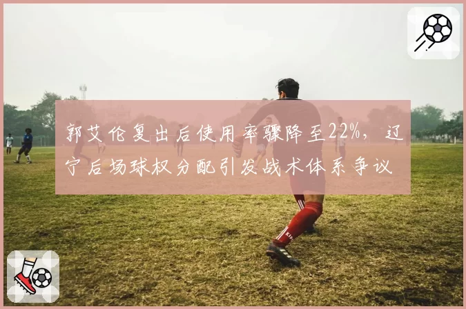 郭艾伦复出后使用率骤降至22%，辽宁后场球权分配引发战术体系争议