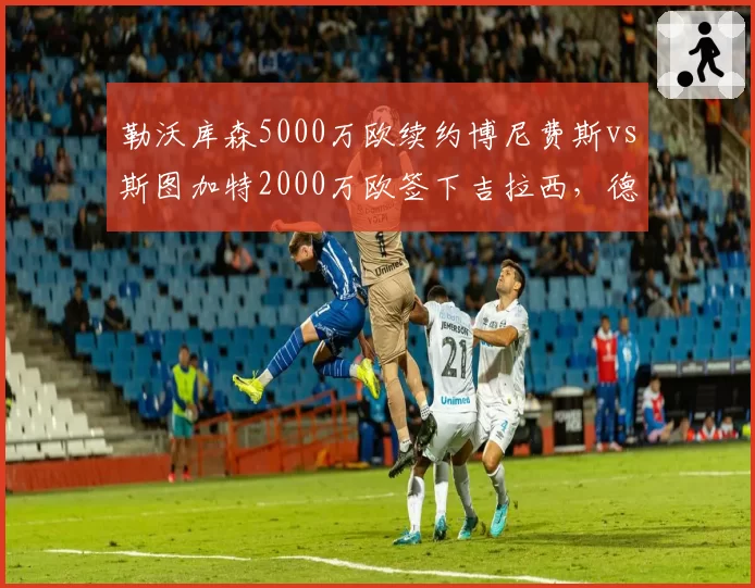 勒沃库森5000万欧续约博尼费斯vs斯图加特2000万欧签下吉拉西，德甲射手留队策略差异