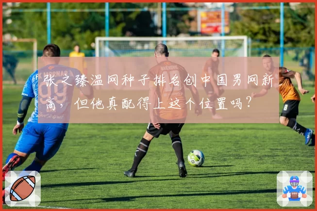 张之臻温网种子排名创中国男网新高，但他真配得上这个位置吗？