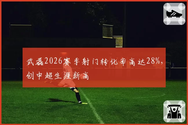 武磊2026赛季射门转化率高达28%，创中超生涯新高