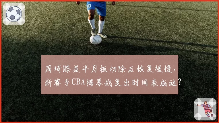 周琦膝盖半月板切除后恢复缓慢，新赛季CBA揭幕战复出时间表成谜？