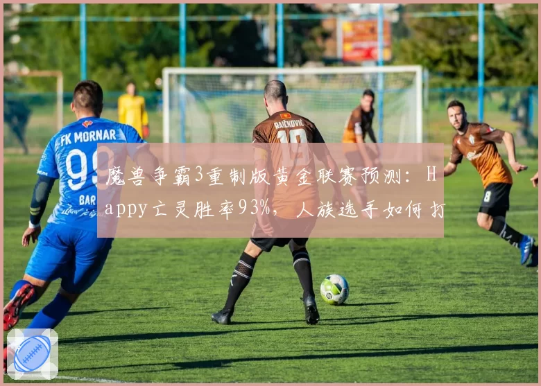 魔兽争霸3重制版黄金联赛预测：Happy亡灵胜率93%，人族选手如何打破垄断？