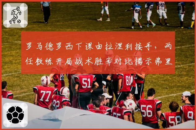 罗马德罗西下课由拉涅利接手,两任教练开局战术胜率对比揭示弗里德金选帅逻辑断裂