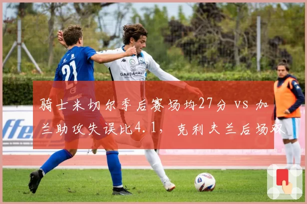 骑士米切尔季后赛场均27分 vs 加兰助攻失误比4.1,克利夫兰后场双枪能否终结绿军统治?