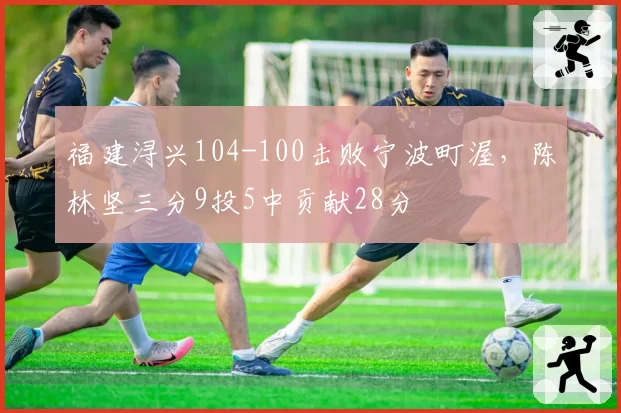 福建浔兴104-100击败宁波町渥，陈林坚三分9投5中贡献28分