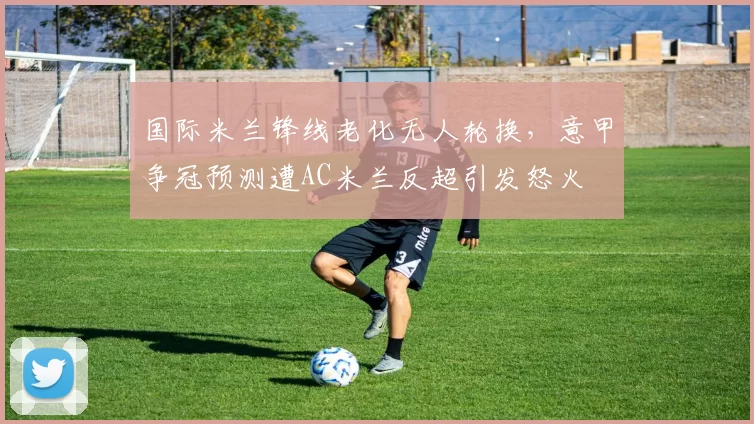 国际米兰锋线老化无人轮换，意甲争冠预测遭AC米兰反超引发怒火