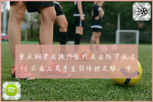 重庆铜梁龙换帅张外龙后防守反击 vs 云南玉昆李金羽传控足球，中甲升级竞争策略对比