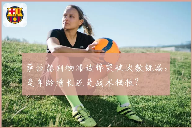 萨拉赫利物浦边锋突破次数锐减，是年龄增长还是战术牺牲？