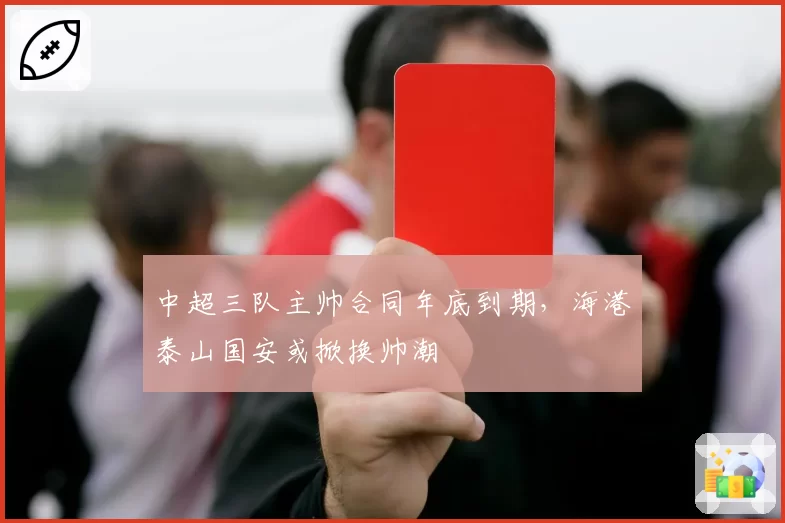 中超三队主帅合同年底到期，海港泰山国安或掀换帅潮