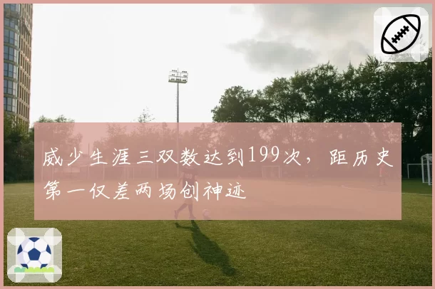 威少生涯三双数达到199次，距历史第一仅差两场创神迹