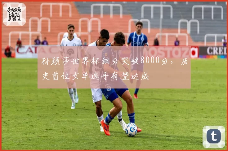 孙颖莎世界杯积分突破8000分,历史首位女单选手有望达成
