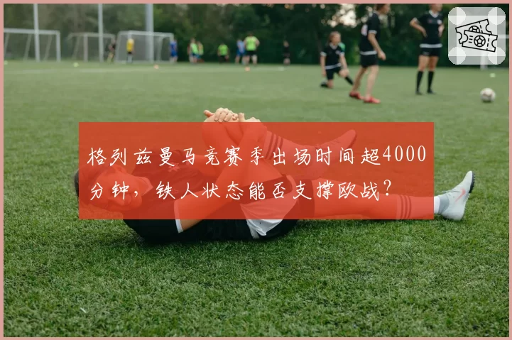 格列兹曼马竞赛季出场时间超4000分钟，铁人状态能否支撑欧战？