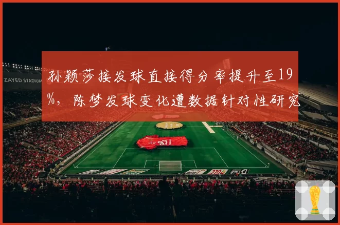 孙颖莎接发球直接得分率提升至19%，陈梦发球变化遭数据针对性研究
