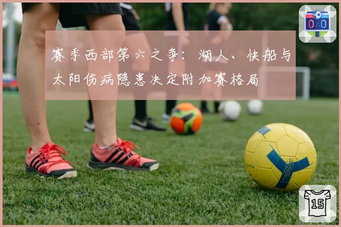 赛季西部第六之争：湖人、快船与太阳伤病隐患决定附加赛格局