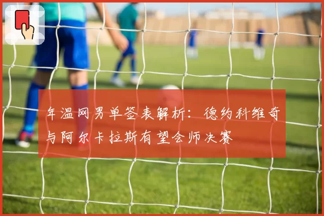 年温网男单签表解析：德约科维奇与阿尔卡拉斯有望会师决赛