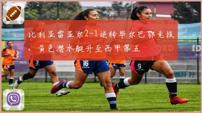 比利亚雷亚尔2-1逆转毕尔巴鄂竞技,黄色潜水艇升至西甲第五