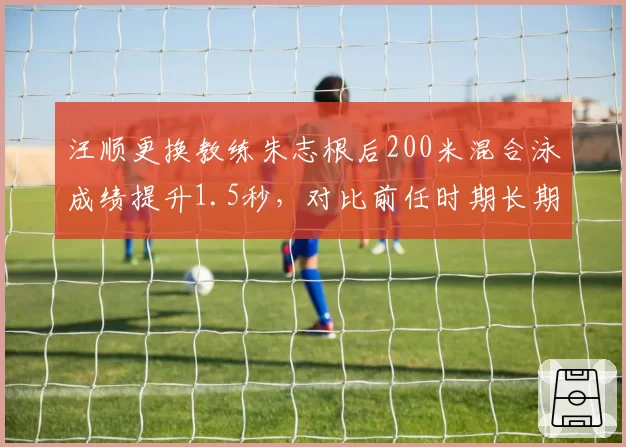 汪顺更换教练朱志根后200米混合泳成绩提升1.5秒，对比前任时期长期停滞