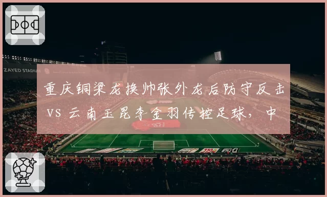 重庆铜梁龙换帅张外龙后防守反击 vs 云南玉昆李金羽传控足球，中甲升级竞争策略对比