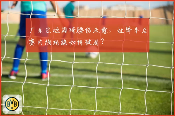广东宏远周琦腰伤未愈，杜锋季后赛内线轮换如何破局？