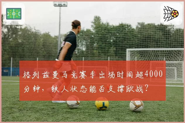 格列兹曼马竞赛季出场时间超4000分钟，铁人状态能否支撑欧战？