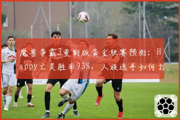魔兽争霸3重制版黄金联赛预测：Happy亡灵胜率93%，人族选手如何打破垄断？