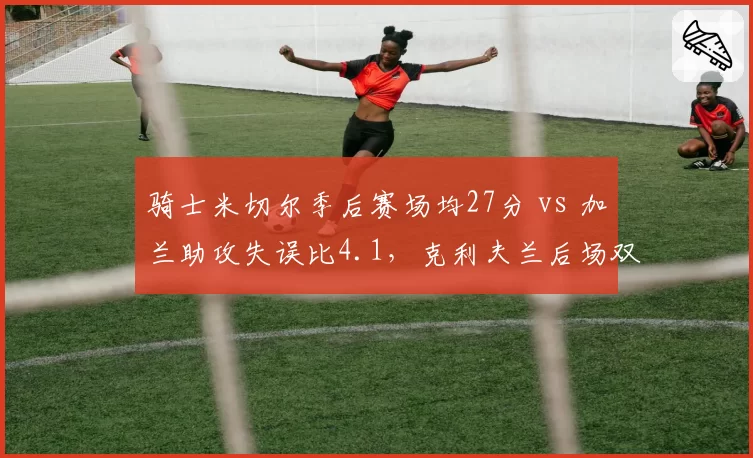 骑士米切尔季后赛场均27分 vs 加兰助攻失误比4.1,克利夫兰后场双枪能否终结绿军统治?