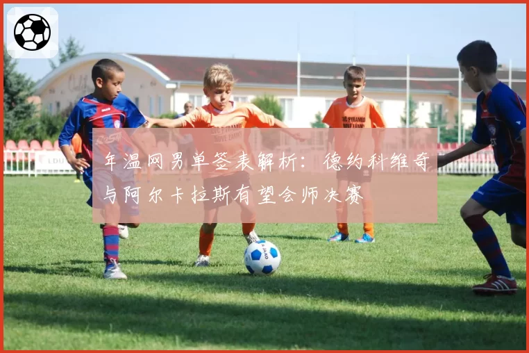 年温网男单签表解析：德约科维奇与阿尔卡拉斯有望会师决赛