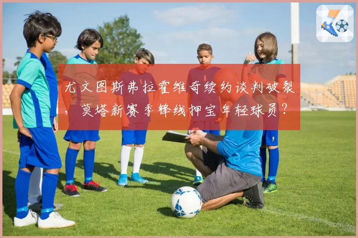 尤文图斯弗拉霍维奇续约谈判破裂，莫塔新赛季锋线押宝年轻球员？